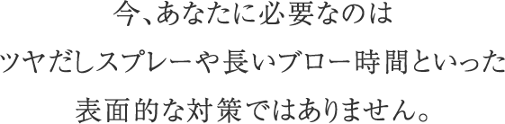 今、あなたに必要なのはツヤだしスプレーや長いブロー時間といった表面的な対策ではありません。